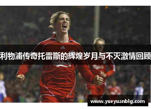 利物浦传奇托雷斯的辉煌岁月与不灭激情回顾