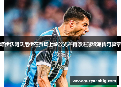 塔伊沃阿沃尼伊在赛场上绽放光芒再添进球续写传奇篇章