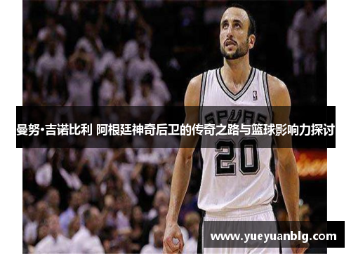 曼努·吉诺比利 阿根廷神奇后卫的传奇之路与篮球影响力探讨