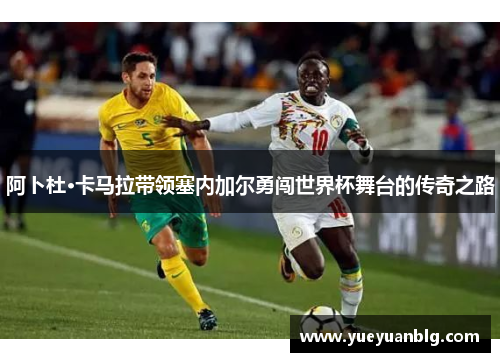 阿卜杜·卡马拉带领塞内加尔勇闯世界杯舞台的传奇之路