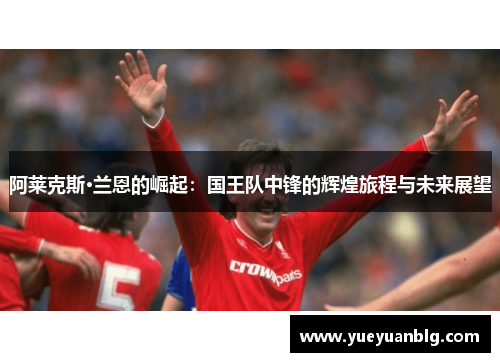 阿莱克斯·兰恩的崛起：国王队中锋的辉煌旅程与未来展望