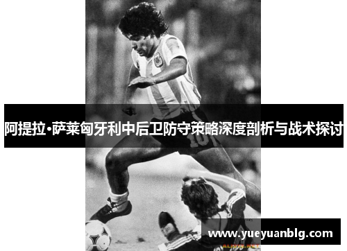 阿提拉·萨莱匈牙利中后卫防守策略深度剖析与战术探讨