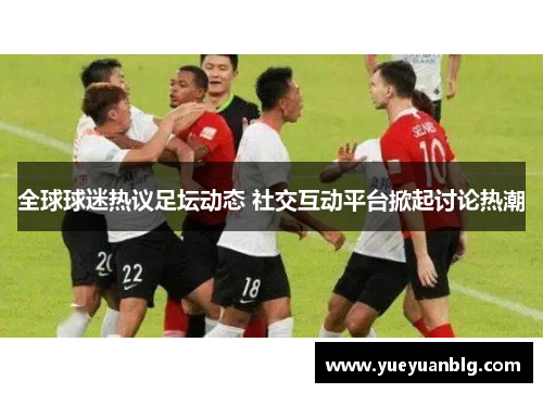 全球球迷热议足坛动态 社交互动平台掀起讨论热潮