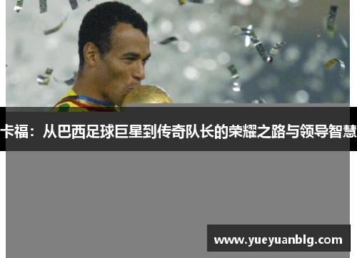 卡福：从巴西足球巨星到传奇队长的荣耀之路与领导智慧