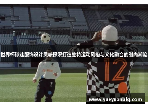 世界杯球迷服饰设计灵感探索打造独特运动风格与文化融合的时尚潮流