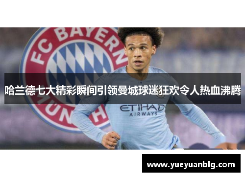 哈兰德七大精彩瞬间引领曼城球迷狂欢令人热血沸腾
