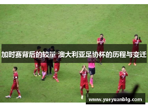 加时赛背后的较量 澳大利亚足协杯的历程与变迁