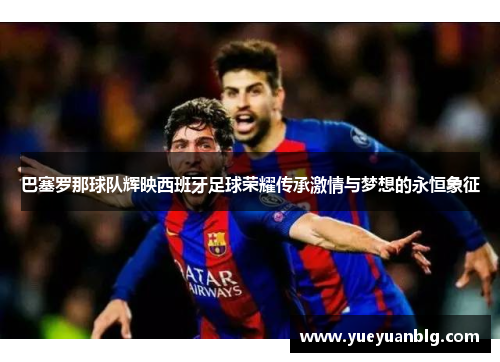 巴塞罗那球队辉映西班牙足球荣耀传承激情与梦想的永恒象征