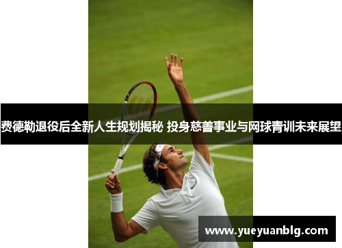 费德勒退役后全新人生规划揭秘 投身慈善事业与网球青训未来展望